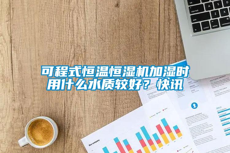 可程式恒溫恒濕機加濕時用什么水質(zhì)較好?快訊